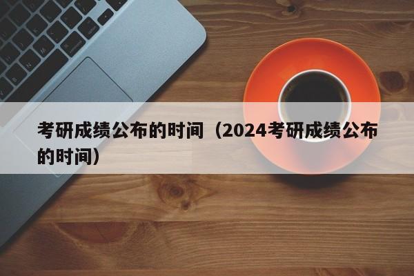 考研成绩公布的时间（2024考研成绩公布的时间）