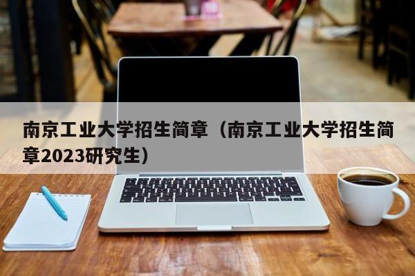 南京工业大学招生简章（南京工业大学招生简章2023研究生）