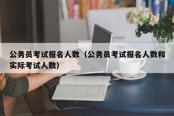 公务员考试报名人数（公务员考试报名人数和实际考试人数）