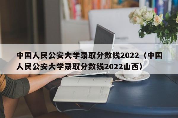 中国人民公安大学录取分数线2022（中国人民公安大学录取分数线2022山西）