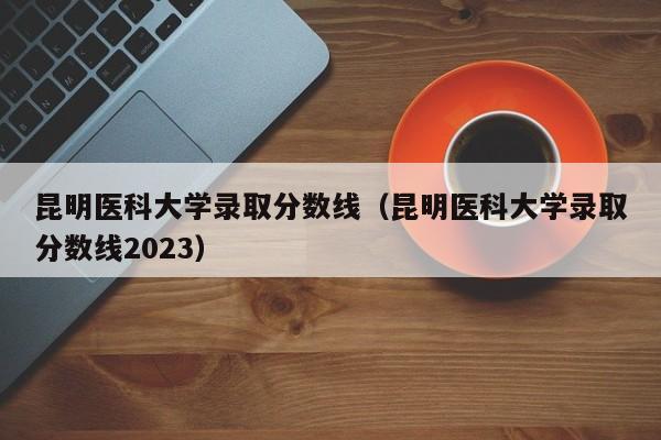 昆明医科大学录取分数线（昆明医科大学录取分数线2023）