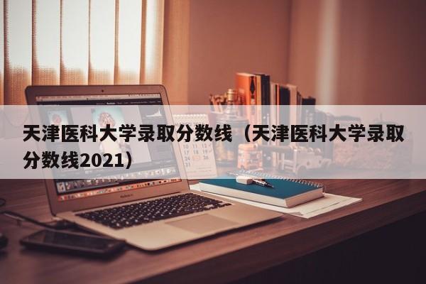 天津医科大学录取分数线（天津医科大学录取分数线2021）