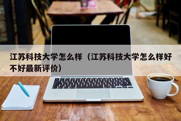 江苏科技大学怎么样（江苏科技大学怎么样好不好最新评价）