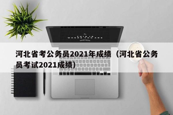 河北省考公务员2021年成绩（河北省公务员考试2021成绩）