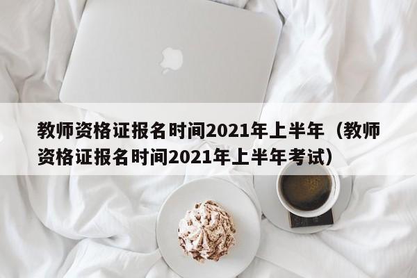 教师资格证报名时间2021年上半年（教师资格证报名时间2021年上半年考试）