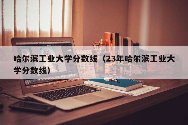 哈尔滨工业大学分数线（23年哈尔滨工业大学分数线）