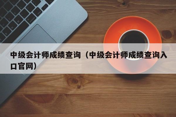 中级会计师成绩查询（中级会计师成绩查询入口官网）