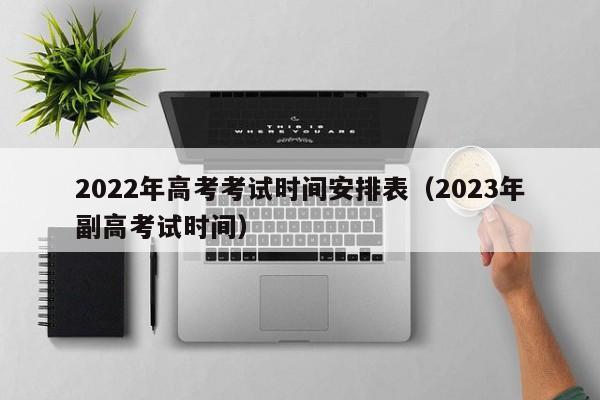 2022年高考考试时间安排表（2023年副高考试时间）