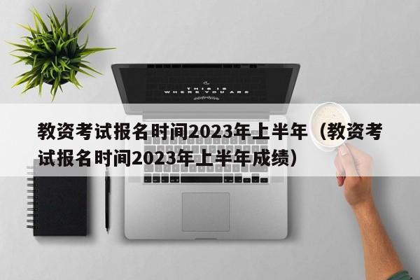 教资考试报名时间2023年上半年（教资考试报名时间2023年上半年成绩）