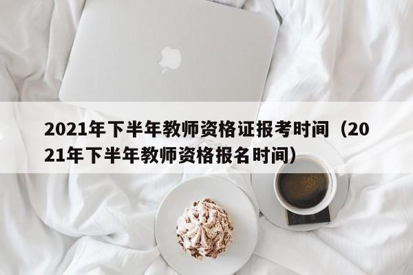 2021年下半年教师资格证报考时间（2021年下半年教师资格报名时间）