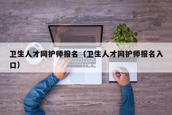 卫生人才网护师报名（卫生人才网护师报名入口）