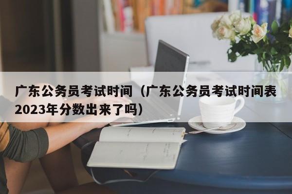 广东公务员考试时间（广东公务员考试时间表2023年分数出来了吗）