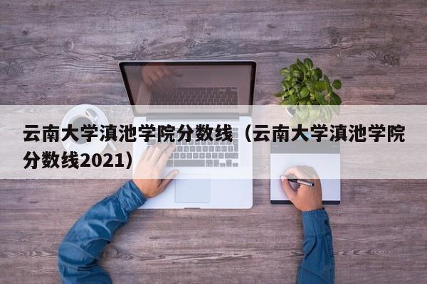 云南大学滇池学院分数线（云南大学滇池学院分数线2021）