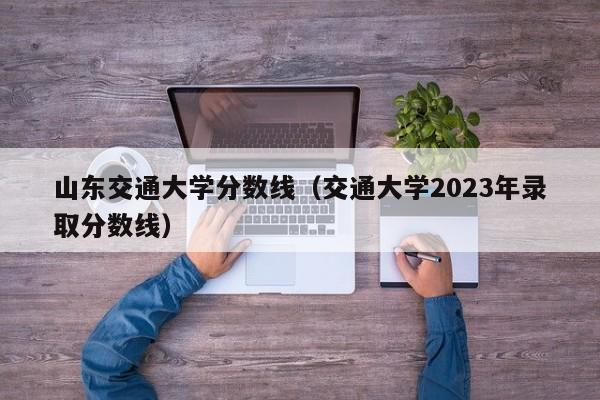 山东交通大学分数线（交通大学2023年录取分数线）