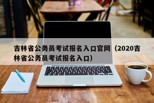 吉林省公务员考试报名入口官网（2020吉林省公务员考试报名入口）