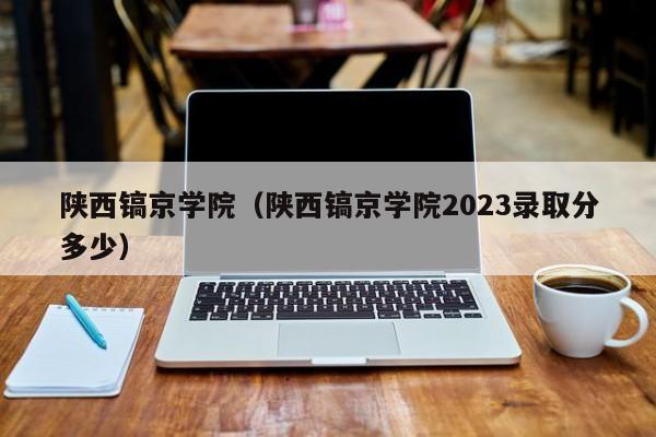 陕西镐京学院（陕西镐京学院2023录取分多少）