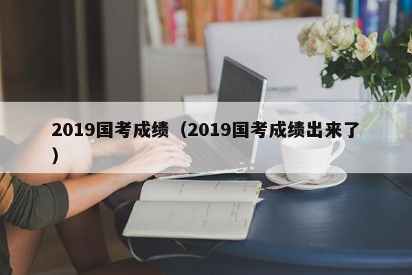 2019国考成绩（2019国考成绩出来了）