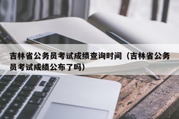 吉林省公务员考试成绩查询时间（吉林省公务员考试成绩公布了吗）