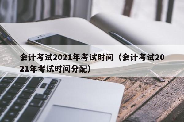 会计考试2021年考试时间（会计考试2021年考试时间分配）