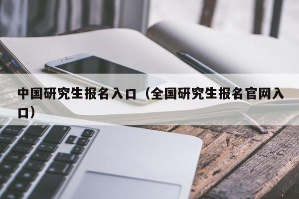 中国研究生报名入口（全国研究生报名官网入口）