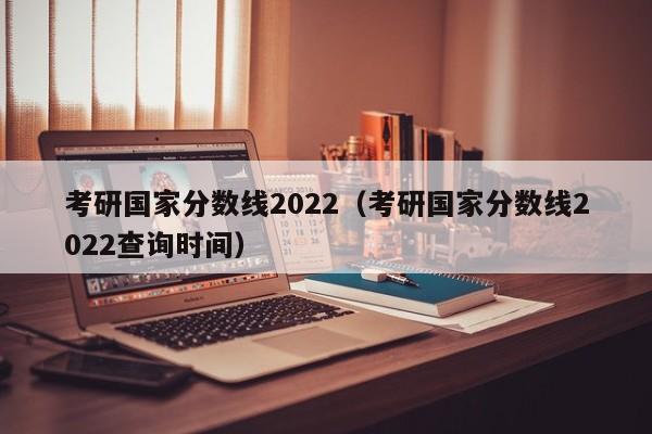 考研国家分数线2022（考研国家分数线2022查询时间）