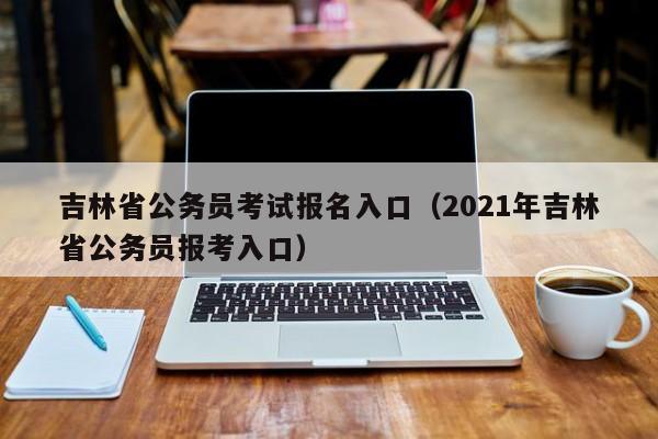 吉林省公务员考试报名入口（2021年吉林省公务员报考入口）