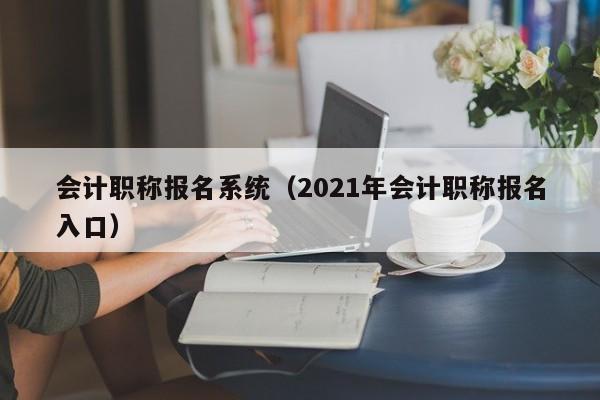 会计职称报名系统（2021年会计职称报名入口）