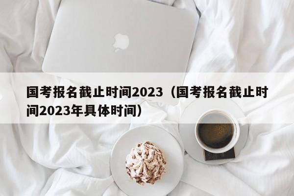 国考报名截止时间2023（国考报名截止时间2023年具体时间）