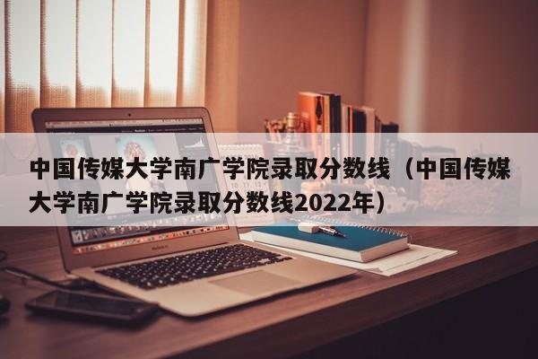 中国传媒大学南广学院录取分数线（中国传媒大学南广学院录取分数线2022年）