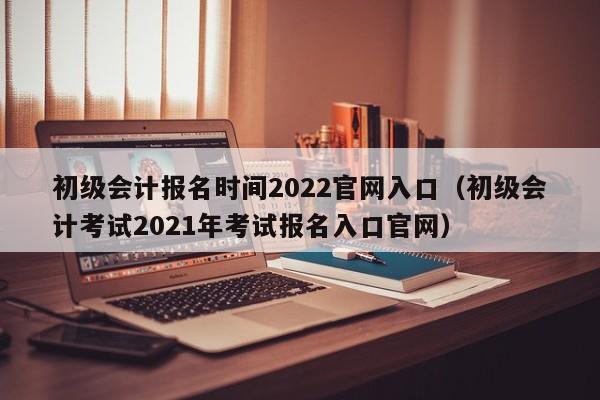 初级会计报名时间2022官网入口（初级会计考试2021年考试报名入口官网）