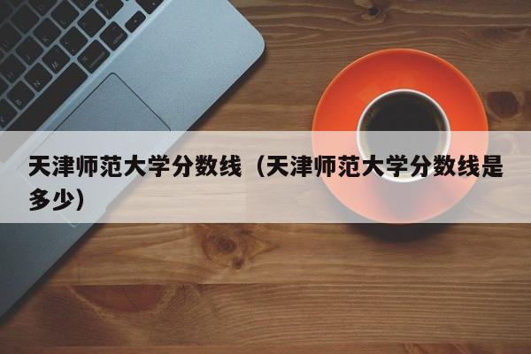 天津师范大学分数线（天津师范大学分数线是多少）