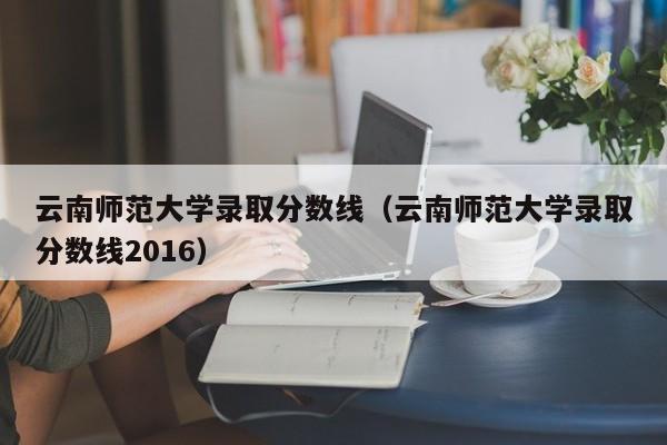 云南师范大学录取分数线（云南师范大学录取分数线2016）