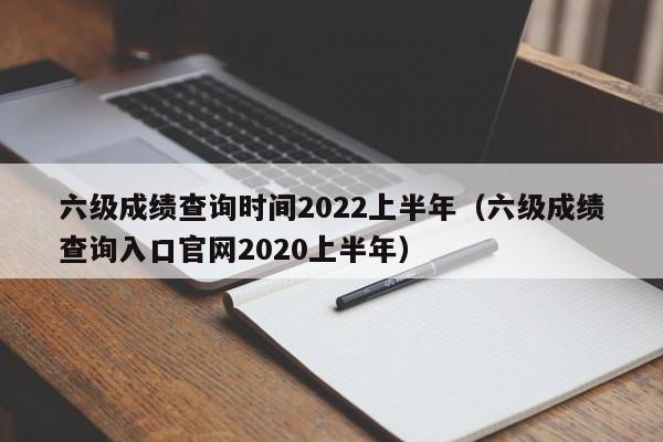 六级成绩查询时间2022上半年（六级成绩查询入口官网2020上半年）